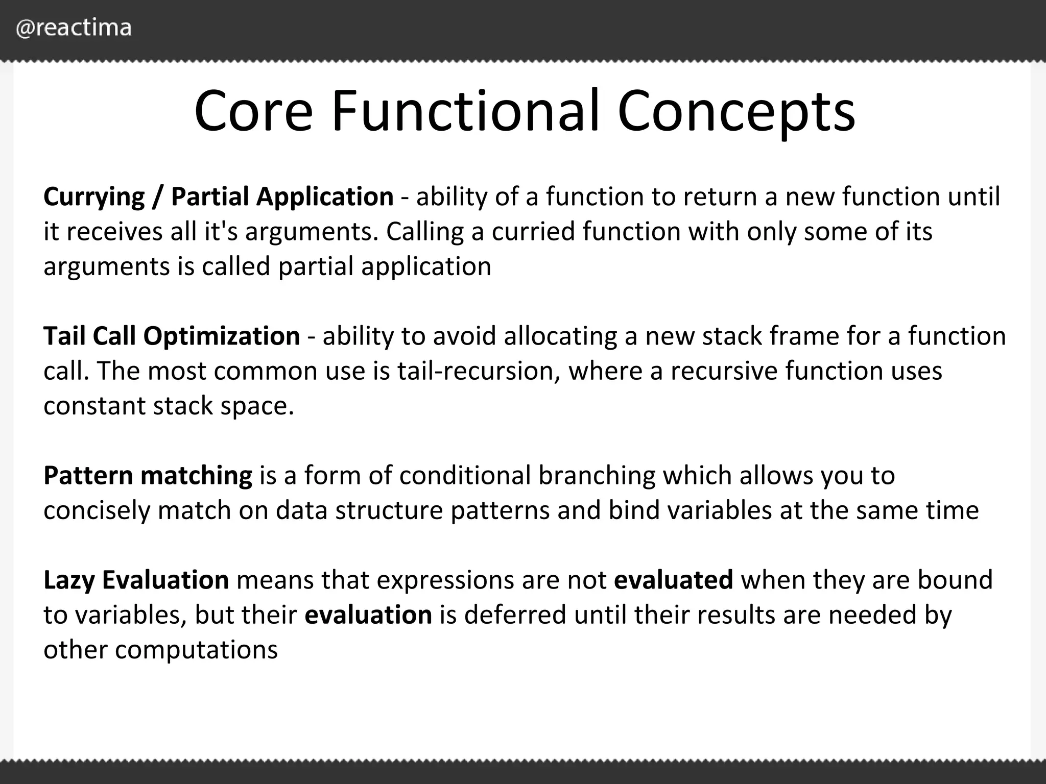 Core Functional Concepts Currying / Partial Application - ability of a function to return a new function until it receives all it's arguments. Calling a curried function with only some of its arguments is called partial application Tail Call Optimization - ability to avoid allocating a new stack frame for a function call. The most common use is tail-recursion, where a recursive function uses constant stack space. Pattern matching is a form of conditional branching which allows you to concisely match on data structure patterns and bind variables at the same time Lazy Evaluation means that expressions are not evaluated when they are bound to variables, but their evaluation is deferred until their results are needed by other computations 