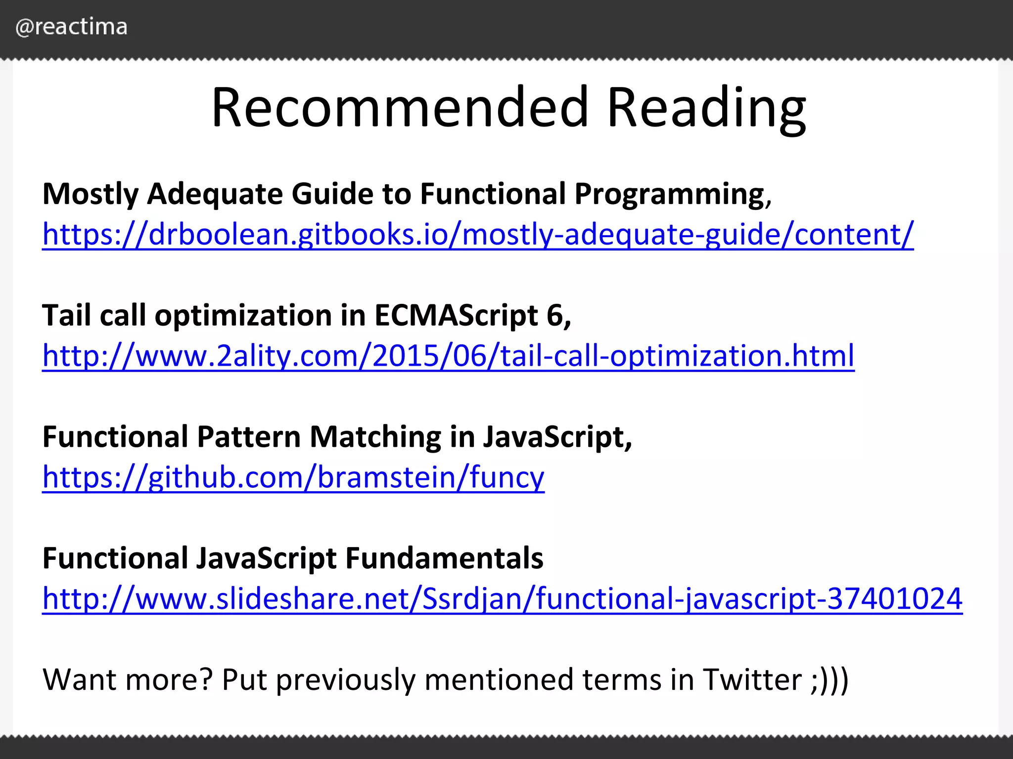 Recommended Reading Mostly Adequate Guide to Functional Programming, https://drboolean.gitbooks.io/mostly-adequate-guide/content/ Tail call optimization in ECMAScript 6, http://www.2ality.com/2015/06/tail-call-optimization.html Functional Pattern Matching in JavaScript, https://github.com/bramstein/funcy Functional JavaScript Fundamentals http://www.slideshare.net/Ssrdjan/functional-javascript-37401024 Want more? Put previously mentioned terms in Twitter ;))) 