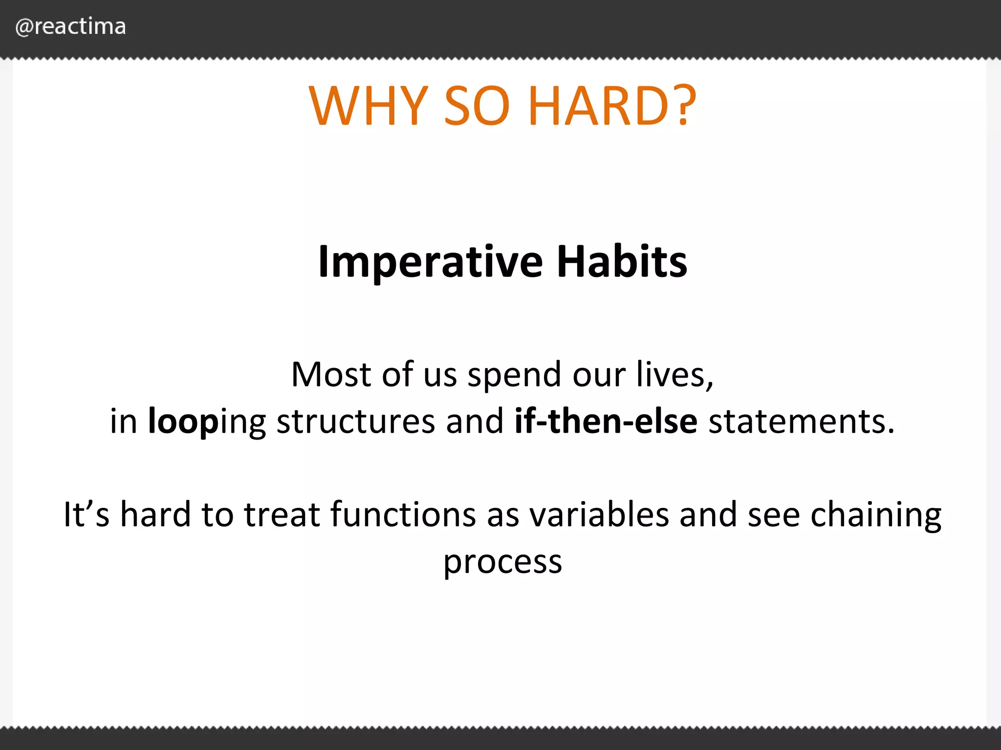 WHY SO HARD? Imperative Habits Most of us spend our lives, in looping structures and if-then-else statements. It’s hard to treat functions as variables and see chaining process 