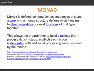 MONAD
Monad is defined computation as sequences of steps:
a type with a monad structure defines what it means
to chain operations, or nest functions of that type
together.
This allows the programmer to build pipelines that
process data in steps, in which each action
is decorated with additional processing rules provided
by the monad
https://en.wikipedia.org/wiki/Monad_(functional_programming)
Monads in JavaScript, https://curiosity-driven.org/monads-in-javascript
Functors, Applicatives, And Monads In Pictures http://adit.io/posts/2013-04-17-
functors,_applicatives,_and_monads_in_pictures.html
 