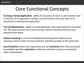 Core Functional Concepts
Currying / Partial Application - ability of a function to return a new function until
it receives all it's arguments. Calling a curried function with only some of its
arguments is called partial application
Tail Call Optimization - ability to avoid allocating a new stack frame for a function
call. The most common use is tail-recursion, where a recursive function uses
constant stack space.
Pattern matching is a form of conditional branching which allows you to
concisely match on data structure patterns and bind variables at the same time
Lazy Evaluation means that expressions are not evaluated when they are bound
to variables, but their evaluation is deferred until their results are needed by
other computations
 