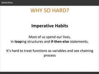 WHY SO HARD?
Imperative Habits
Most of us spend our lives,
in looping structures and if-then-else statements.
It’s hard to treat functions as variables and see chaining
process
 