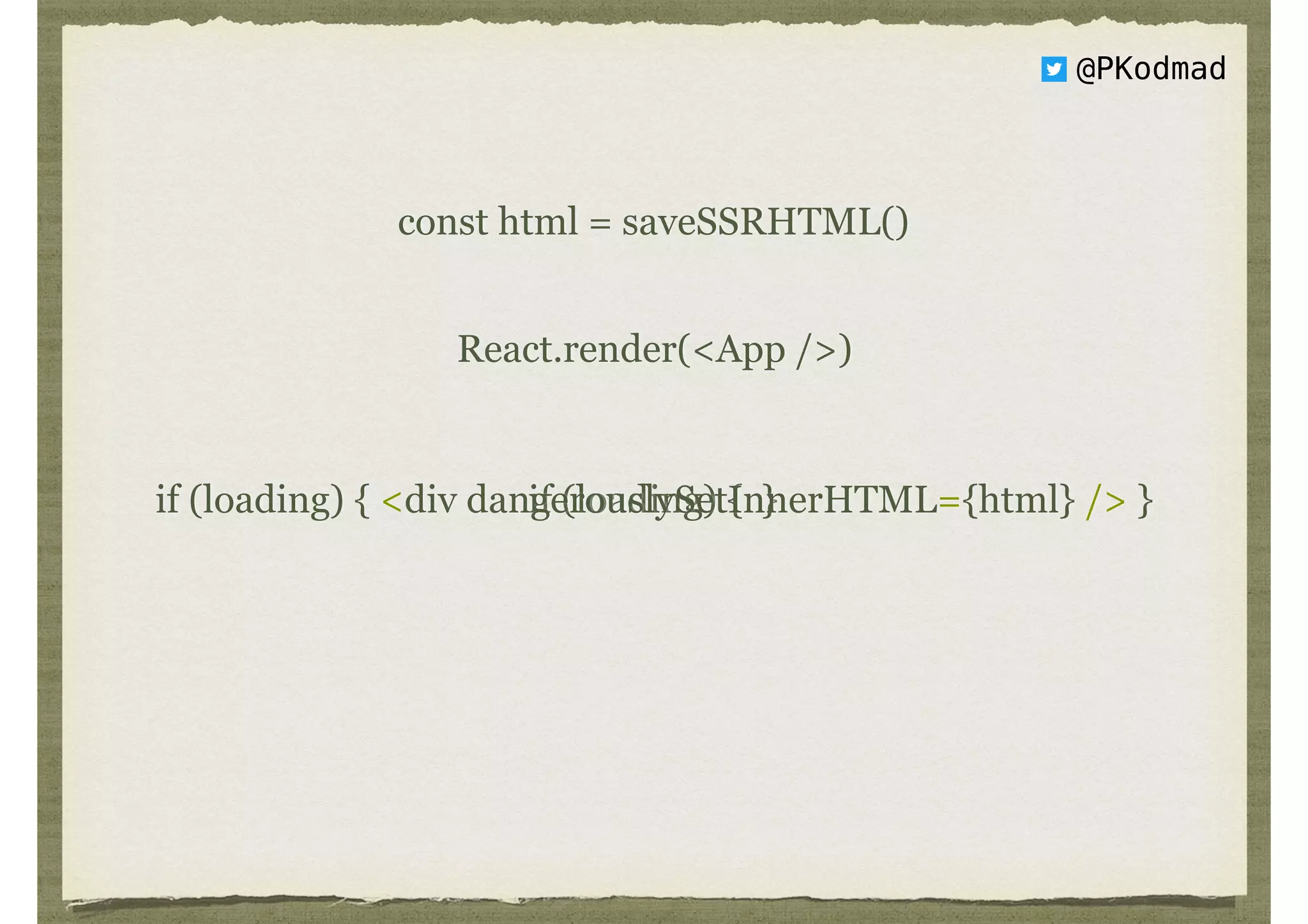 @PKodmad
const html = saveSSRHTML()
React.render(<App />)
if (loading) { }if (loading) { <div dangerouslySetInnerHTML={html} /> }
 