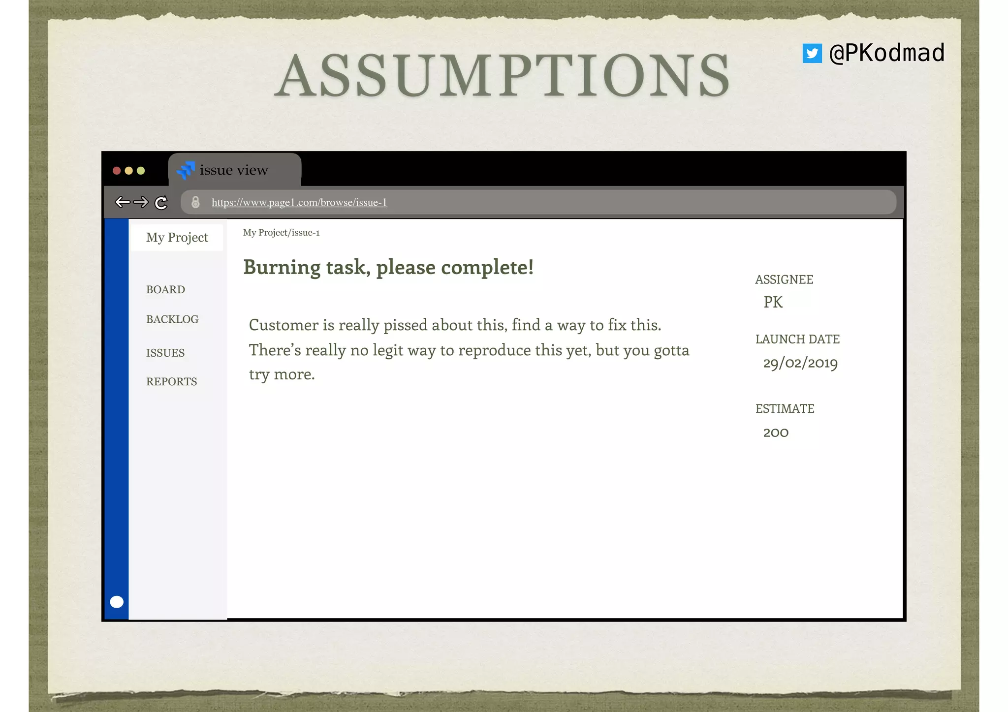 issue view
https://www.page1.com/browse/issue-1
My Project My Project/issue-1
Burning task, please complete!
Customer is really pissed about this, find a way to fix this.  
There’s really no legit way to reproduce this yet, but you gotta 
try more.
ASSIGNEE 
PK
LAUNCH DATE 
29/02/2019
ESTIMATE 
200
BOARD
BACKLOG
ISSUES
REPORTS
ASSUMPTIONS
@PKodmad
 