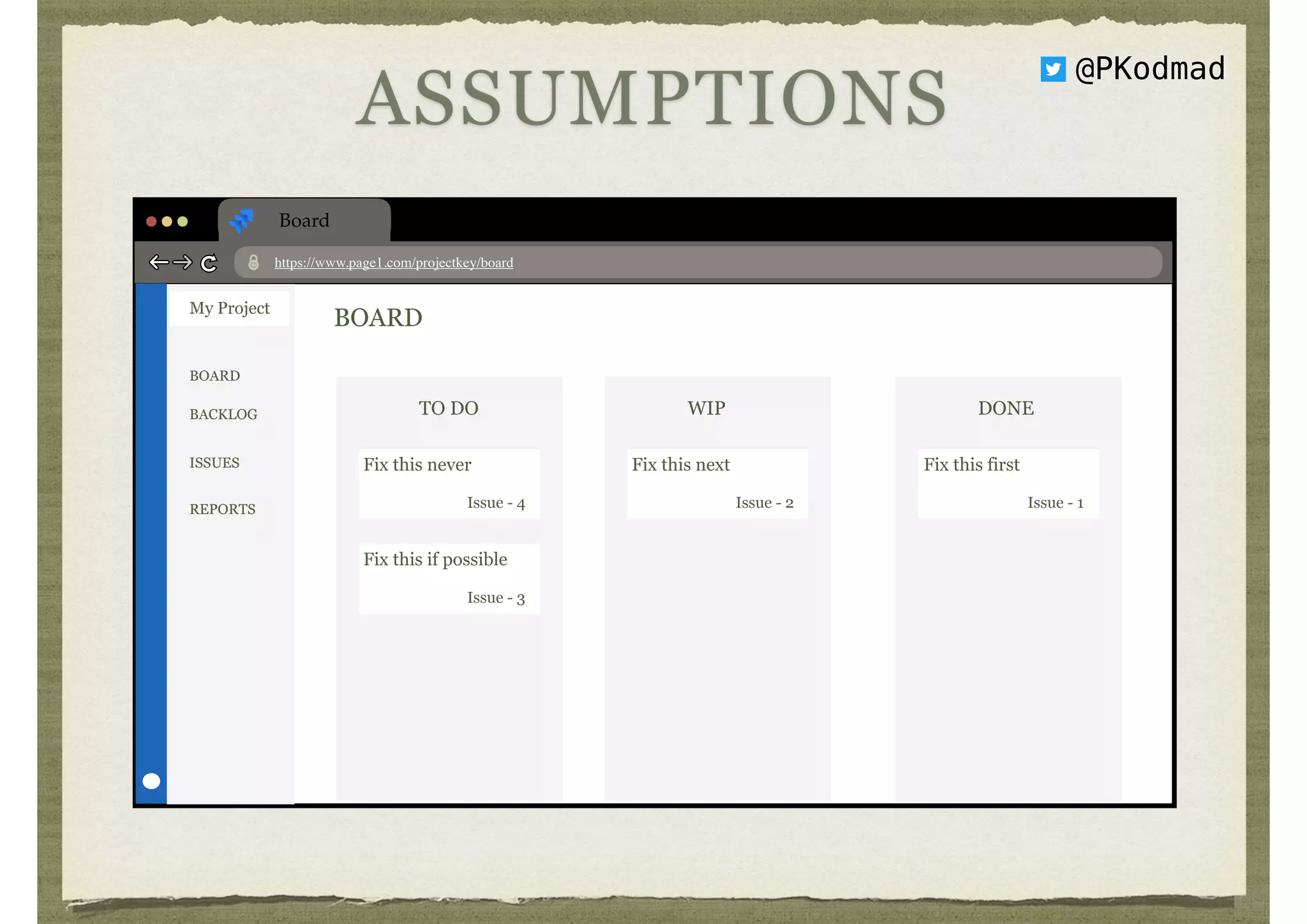 Board
https://www.page1.com/projectkey/board
My Project
BOARD
BACKLOG
ISSUES
REPORTS
BOARD
TO DO
Fix this never
Issue - 4
Fix this if possible
Issue - 3
WIP
Fix this next
Issue - 2
DONE
Fix this first
Issue - 1
ASSUMPTIONS
@PKodmad
 
