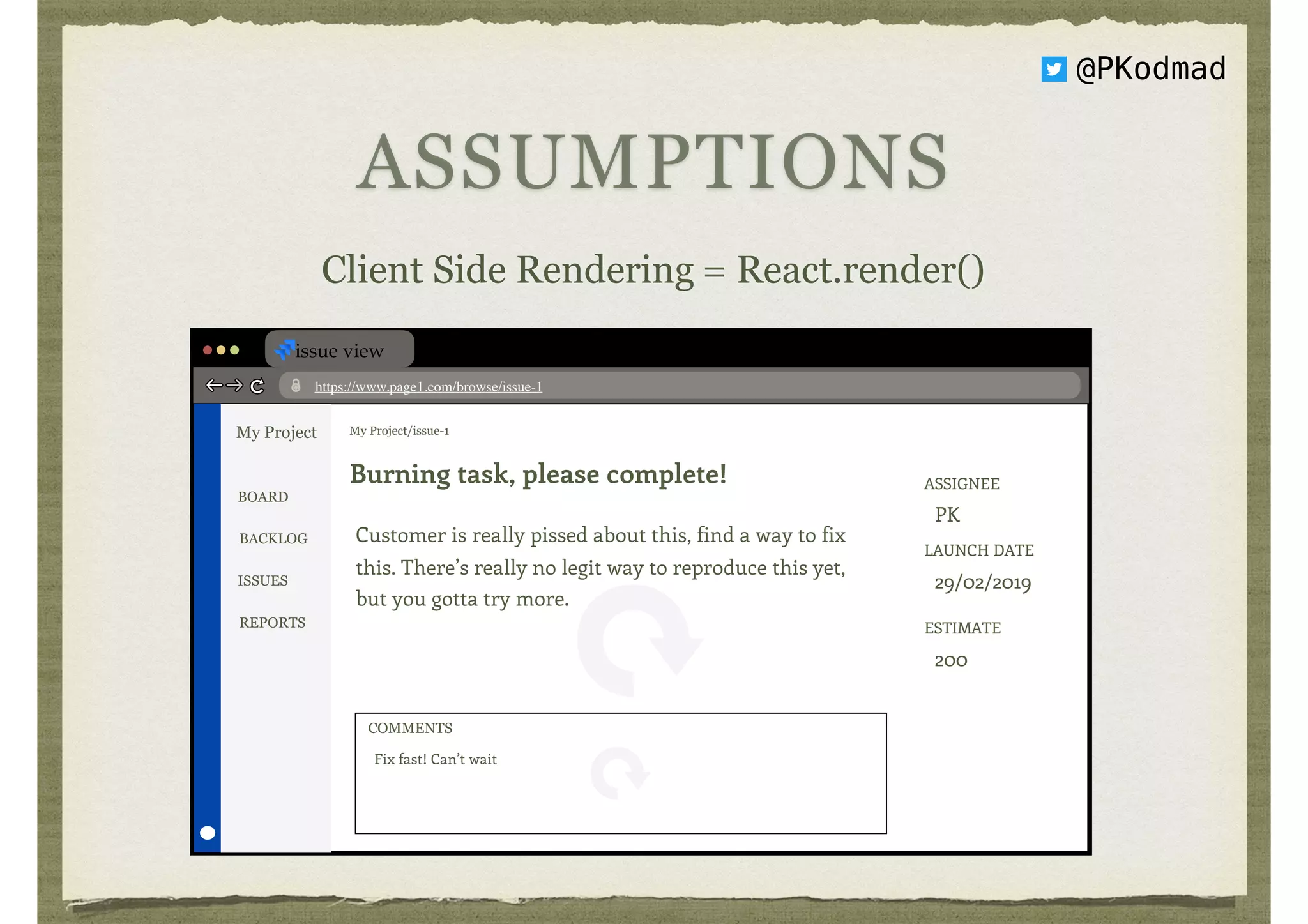 ASSUMPTIONS
Client Side Rendering = React.render()
issue view
https://www.page1.com/browse/issue-1
My Project My Project/issue-1
Burning task, please complete!
Customer is really pissed about this, find a way to fix
this. There’s really no legit way to reproduce this yet,
but you gotta try more.
ASSIGNEE 
PK
LAUNCH DATE 
29/02/2019
ESTIMATE 
200
BOARD
BACKLOG
ISSUES
REPORTS
Fix fast! Can’t wait
COMMENTS
@PKodmad
 