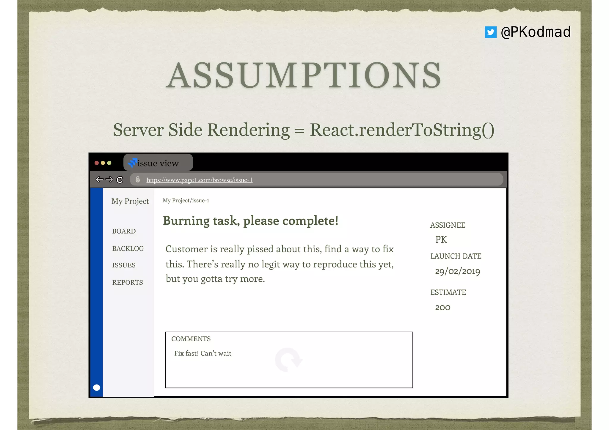 ASSUMPTIONS
Server Side Rendering = React.renderToString()
issue view
https://www.page1.com/browse/issue-1
My Project My Project/issue-1
Burning task, please complete!
Customer is really pissed about this, find a way to fix
this. There’s really no legit way to reproduce this yet,
but you gotta try more.
ASSIGNEE 
PK
LAUNCH DATE 
29/02/2019
ESTIMATE 
200
BOARD
BACKLOG
ISSUES
REPORTS
Fix fast! Can’t wait
COMMENTS
@PKodmad
 