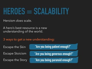 HEROES = SCALABILITY
Heroism does scale.
A hero’s best resource is a new
understanding of the world.
3 ways to get a new understanding:
Escape the Skin
Escape Stoicism
Escape the Story “Are you being paranoid enough?”
“Are you being generous enough?”
“Are you being patient enough?”
 
