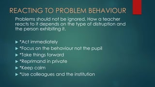 REACTING TO PROBLEM BEHAVIOUR
Problems should not be ignored. How a teacher
reacts to it depends on the type of distruption and
the person exhibiting it.
 *Act immediately
 *Focus on the behaviour not the pupil
 *Take things forward
 *Reprimand in private
 *Keep calm
 *Use colleagues and the institution
 