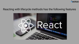 Reacting with lifecycle methods has the following features
 