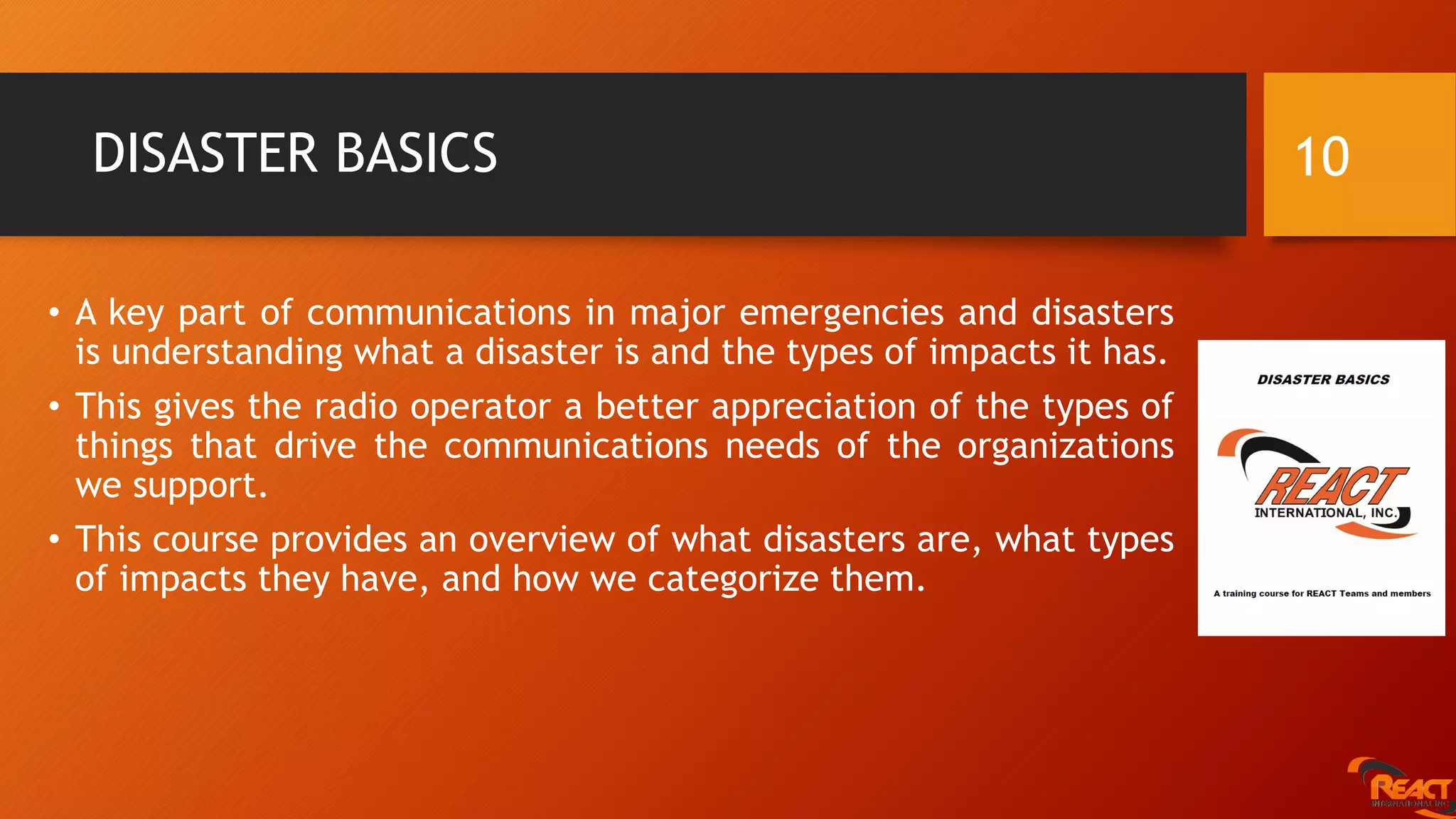 DISASTER BASICS
• A key part of communications in major emergencies and disasters
is understanding what a disaster is and the types of impacts it has.
• This gives the radio operator a better appreciation of the types of
things that drive the communications needs of the organizations
we support.
• This course provides an overview of what disasters are, what types
of impacts they have, and how we categorize them.
10
 