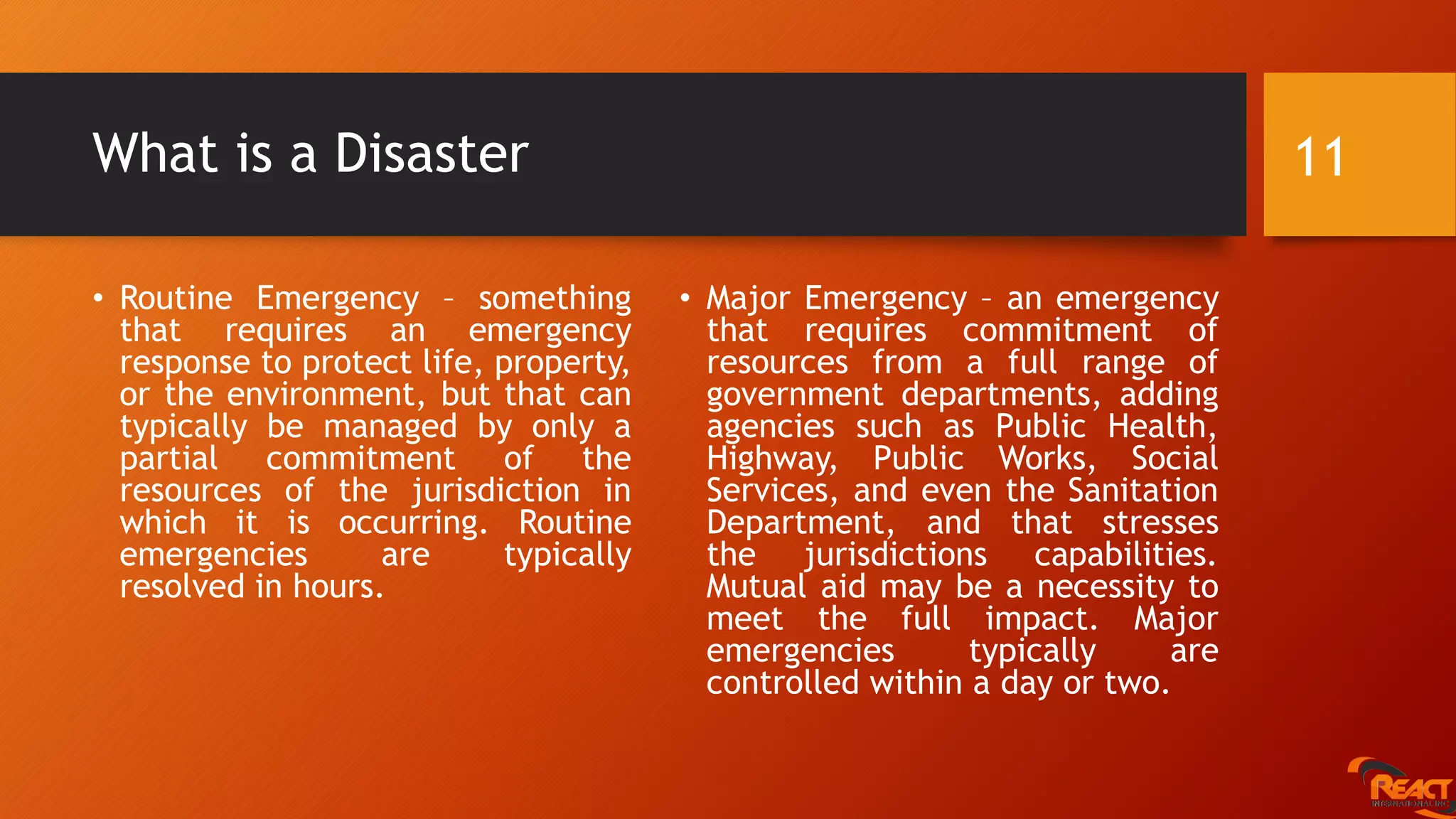 What is a Disaster
• Routine Emergency – something
that requires an emergency
response to protect life, property,
or the environment, but that can
typically be managed by only a
partial commitment of the
resources of the jurisdiction in
which it is occurring. Routine
emergencies are typically
resolved in hours.
• Major Emergency – an emergency
that requires commitment of
resources from a full range of
government departments, adding
agencies such as Public Health,
Highway, Public Works, Social
Services, and even the Sanitation
Department, and that stresses
the jurisdictions capabilities.
Mutual aid may be a necessity to
meet the full impact. Major
emergencies typically are
controlled within a day or two.
11
 