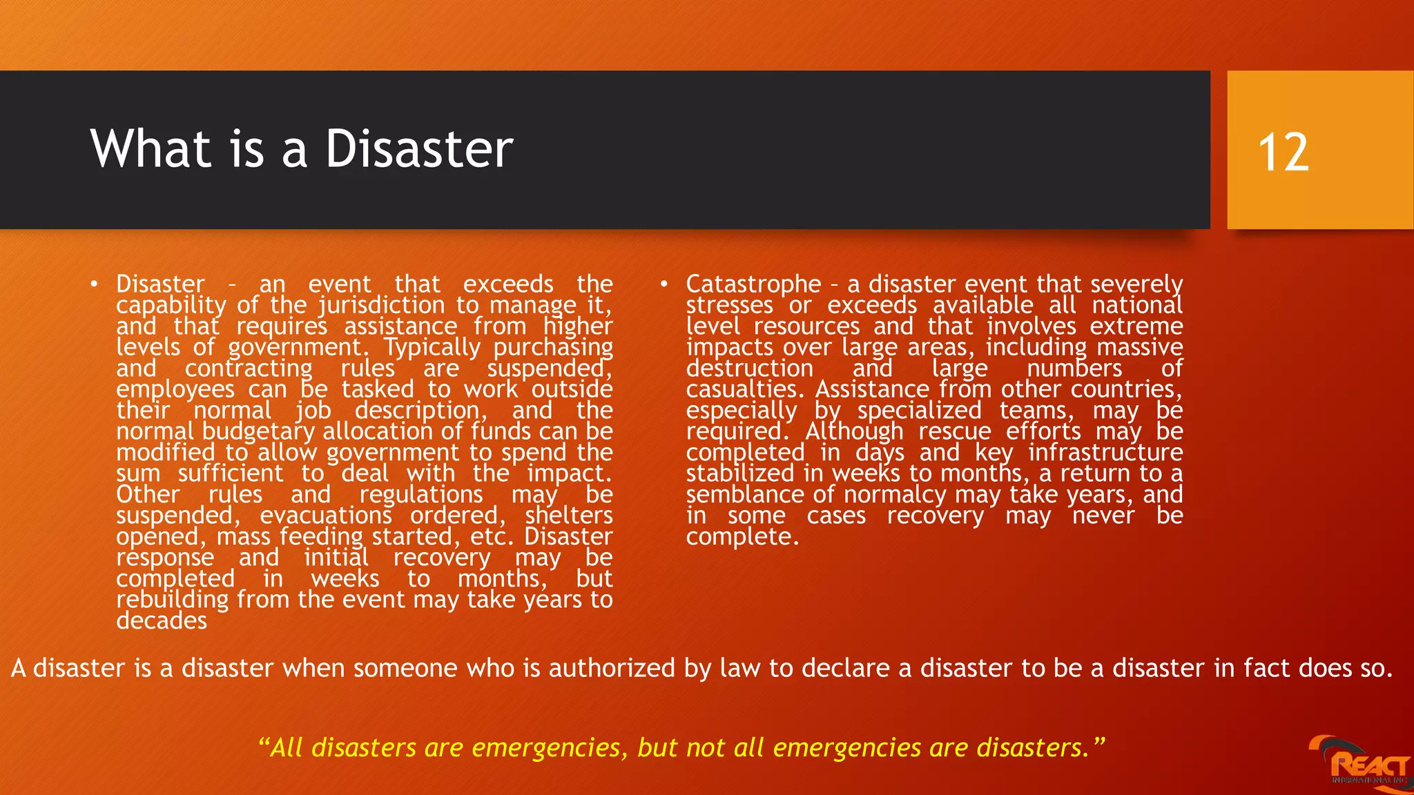What is a Disaster
• Disaster – an event that exceeds the
capability of the jurisdiction to manage it,
and that requires assistance from higher
levels of government. Typically purchasing
and contracting rules are suspended,
employees can be tasked to work outside
their normal job description, and the
normal budgetary allocation of funds can be
modified to allow government to spend the
sum sufficient to deal with the impact.
Other rules and regulations may be
suspended, evacuations ordered, shelters
opened, mass feeding started, etc. Disaster
response and initial recovery may be
completed in weeks to months, but
rebuilding from the event may take years to
decades
• Catastrophe – a disaster event that severely
stresses or exceeds available all national
level resources and that involves extreme
impacts over large areas, including massive
destruction and large numbers of
casualties. Assistance from other countries,
especially by specialized teams, may be
required. Although rescue efforts may be
completed in days and key infrastructure
stabilized in weeks to months, a return to a
semblance of normalcy may take years, and
in some cases recovery may never be
complete.
12
“All disasters are emergencies, but not all emergencies are disasters.”
A disaster is a disaster when someone who is authorized by law to declare a disaster to be a disaster in fact does so.
 