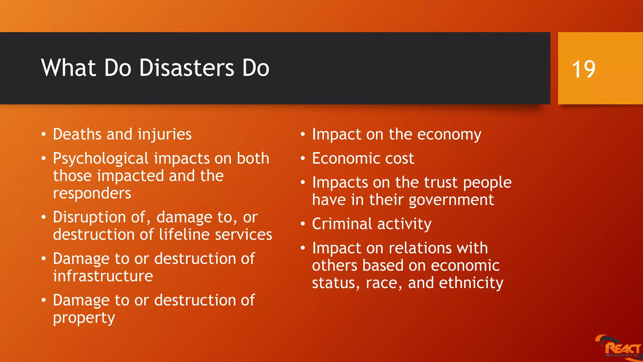 What Do Disasters Do
• Deaths and injuries
• Psychological impacts on both
those impacted and the
responders
• Disruption of, damage to, or
destruction of lifeline services
• Damage to or destruction of
infrastructure
• Damage to or destruction of
property
• Impact on the economy
• Economic cost
• Impacts on the trust people
have in their government
• Criminal activity
• Impact on relations with
others based on economic
status, race, and ethnicity
19
 