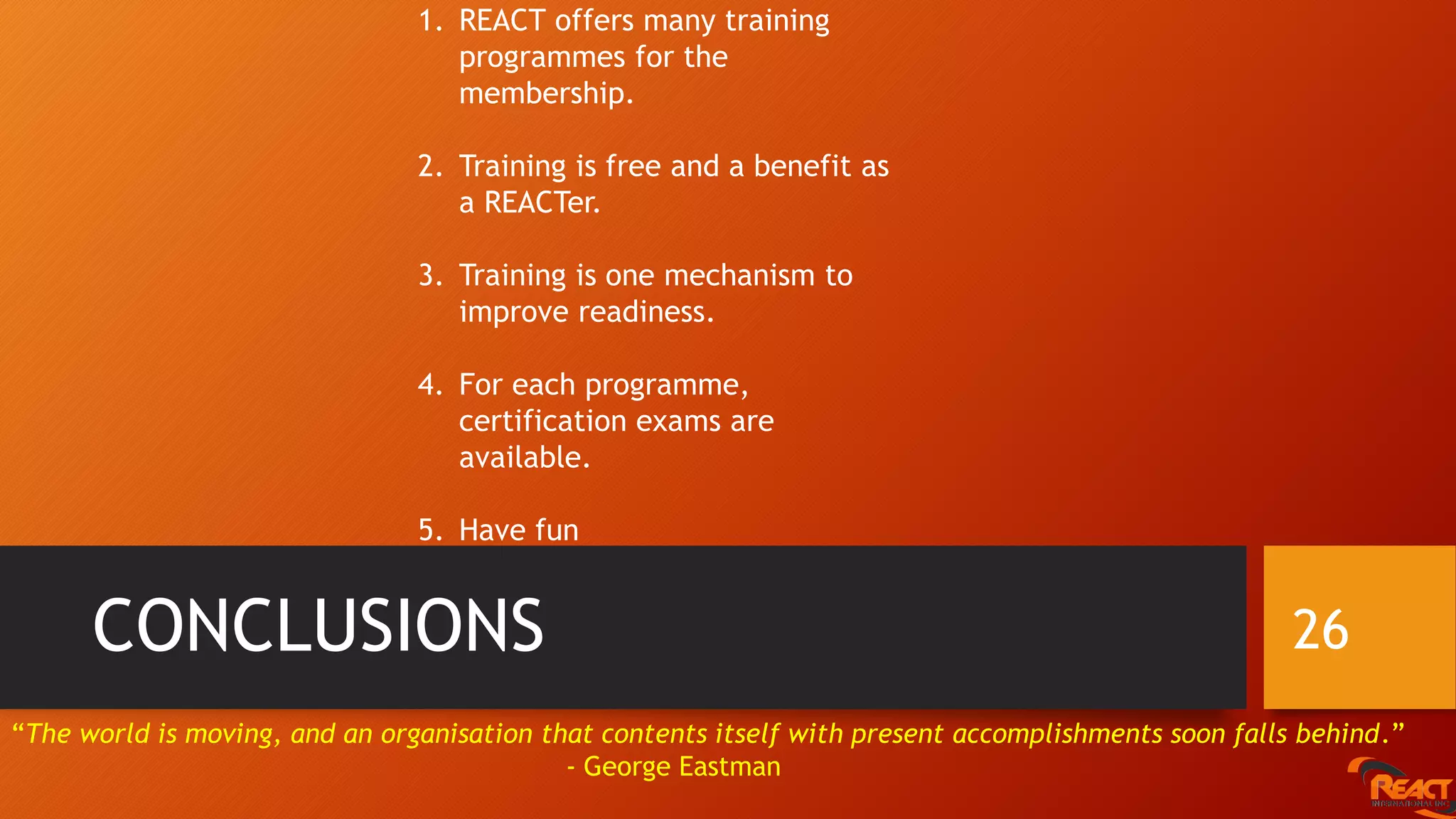 CONCLUSIONS 26
1. REACT offers many training
programmes for the
membership.
2. Training is free and a benefit as
a REACTer.
3. Training is one mechanism to
improve readiness.
4. For each programme,
certification exams are
available.
5. Have fun
“The world is moving, and an organisation that contents itself with present accomplishments soon falls behind.”
- George Eastman
 
