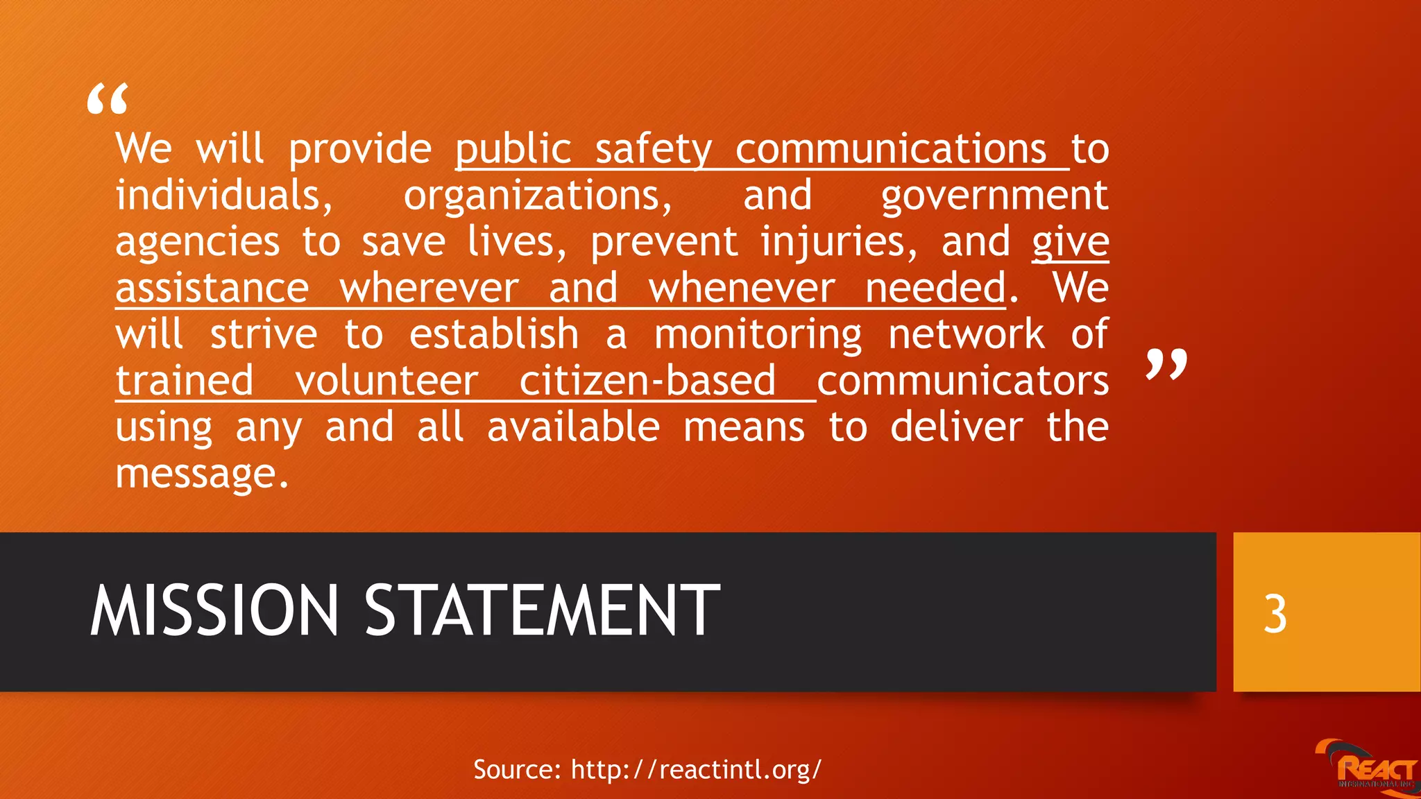 “
”
We will provide public safety communications to
individuals, organizations, and government
agencies to save lives, prevent injuries, and give
assistance wherever and whenever needed. We
will strive to establish a monitoring network of
trained volunteer citizen-based communicators
using any and all available means to deliver the
message.
MISSION STATEMENT 3
Source: http://reactintl.org/
 