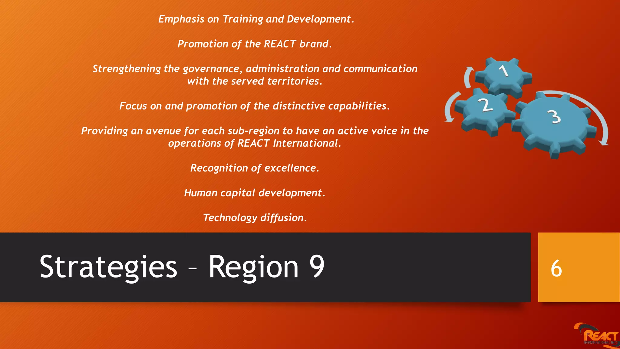 Strategies – Region 9 6
Emphasis on Training and Development.
Promotion of the REACT brand.
Strengthening the governance, administration and communication
with the served territories.
Focus on and promotion of the distinctive capabilities.
Providing an avenue for each sub-region to have an active voice in the
operations of REACT International.
Recognition of excellence.
Human capital development.
Technology diffusion.
 