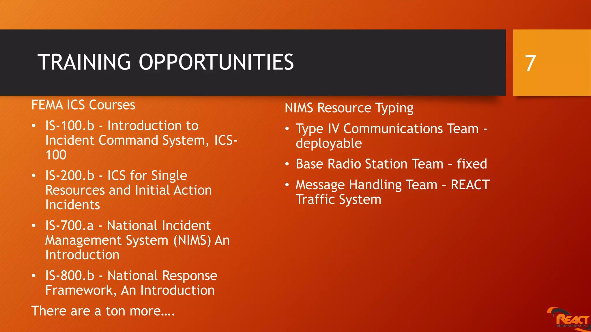 TRAINING OPPORTUNITIES
FEMA ICS Courses
• IS-100.b - Introduction to
Incident Command System, ICS-
100
• IS-200.b - ICS for Single
Resources and Initial Action
Incidents
• IS-700.a - National Incident
Management System (NIMS) An
Introduction
• IS-800.b - National Response
Framework, An Introduction
There are a ton more….
7
NIMS Resource Typing
• Type IV Communications Team -
deployable
• Base Radio Station Team – fixed
• Message Handling Team – REACT
Traffic System
 