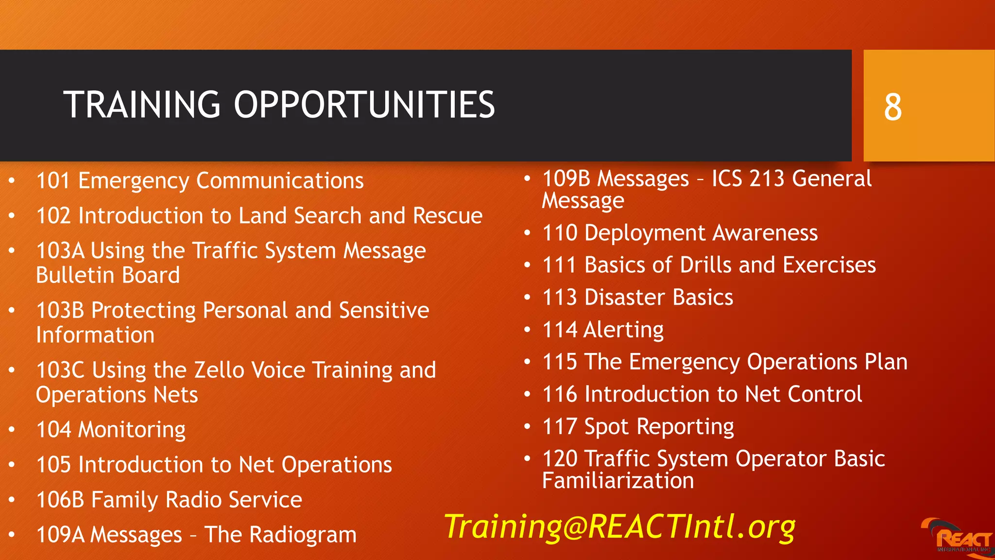 TRAINING OPPORTUNITIES 8
• 109B Messages – ICS 213 General
Message
• 110 Deployment Awareness
• 111 Basics of Drills and Exercises
• 113 Disaster Basics
• 114 Alerting
• 115 The Emergency Operations Plan
• 116 Introduction to Net Control
• 117 Spot Reporting
• 120 Traffic System Operator Basic
Familiarization
• 101 Emergency Communications
• 102 Introduction to Land Search and Rescue
• 103A Using the Traffic System Message
Bulletin Board
• 103B Protecting Personal and Sensitive
Information
• 103C Using the Zello Voice Training and
Operations Nets
• 104 Monitoring
• 105 Introduction to Net Operations
• 106B Family Radio Service
• 109A Messages – The Radiogram Training@REACTIntl.org
 