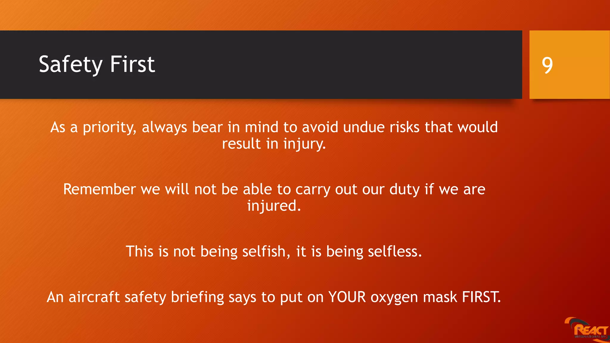 Safety First
As a priority, always bear in mind to avoid undue risks that would
result in injury.
Remember we will not be able to carry out our duty if we are
injured.
This is not being selfish, it is being selfless.
An aircraft safety briefing says to put on YOUR oxygen mask FIRST.
9
 