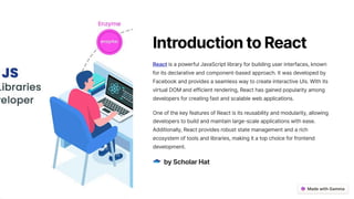 Introduction to React
React is a powerful JavaScript library for building user interfaces, known
for its declarative and component-based approach. It was developed by
Facebook and provides a seamless way to create interactive UIs. With its
virtual DOM and efficient rendering, React has gained popularity among
developers for creating fast and scalable web applications.
One of the key features of React is its reusability and modularity, allowing
developers to build and maintain large-scale applications with ease.
Additionally, React provides robust state management and a rich
ecosystem of tools and libraries, making it a top choice for frontend
development.
byScholarHat
 
