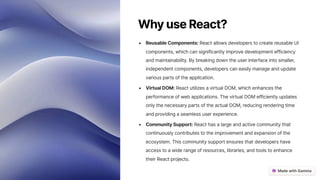 WhyuseReact?
ReusableComponents: React allows developers to create reusable UI
components, which can significantly improve development efficiency
and maintainability. By breaking down the user interface into smaller,
independent components, developers can easily manage and update
various parts of the application.
VirtualDOM: React utilizes a virtual DOM, which enhances the
performance of web applications. The virtual DOM efficiently updates
only the necessary parts of the actual DOM, reducing rendering time
and providing a seamless user experience.
CommunitySupport: React has a large and active community that
continuously contributes to the improvement and expansion of the
ecosystem. This community support ensures that developers have
access to a wide range of resources, libraries, and tools to enhance
their React projects.
 
