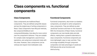 Classcomponentsvs. functional
components
ClassComponents
Class components are traditional React
components. They are defined using ES6 classes
and are the original way of writing components in
React. Class components have lifecycle methods,
like componentDidMount and
componentDidUpdate, that allow for more control
over the component's behavior. They are suitable
for complex state management, asynchronous
operations, and using local component state with
this.state. However, class components can be
verbose and require more boilerplate code.
FunctionalComponents
Functional components, also known as stateless
components, are simpler to write compared to
class components. They are defined as plain
JavaScript functions and have no 'this' keyword.
With the introduction of React Hooks, functional
components can now handle state and side
effects, making them a powerful alternative to
class components. Functional components are
more lightweight, easy to read, and test. They
encourage reusability through component
composition and take advantage of JavaScript
ES6 features like arrow functions and
destructuring.
 