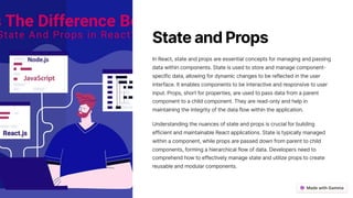 StateandProps
In React, state and props are essential concepts for managing and passing
data within components. State is used to store and manage component-
specific data, allowing for dynamic changes to be reflected in the user
interface. It enables components to be interactive and responsive to user
input. Props, short for properties, are used to pass data from a parent
component to a child component. They are read-only and help in
maintaining the integrity of the data flow within the application.
Understanding the nuances of state and props is crucial for building
efficient and maintainable React applications. State is typically managed
within a component, while props are passed down from parent to child
components, forming a hierarchical flow of data. Developers need to
comprehend how to effectively manage state and utilize props to create
reusable and modular components.
 