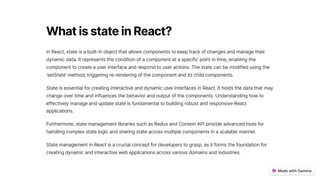 WhatisstateinReact?
In React, state is a built-in object that allows components to keep track of changes and manage their
dynamic data. It represents the condition of a component at a specific point in time, enabling the
component to create a user interface and respond to user actions. The state can be modified using the
'setState' method, triggering re-rendering of the component and its child components.
State is essential for creating interactive and dynamic user interfaces in React. It holds the data that may
change over time and influences the behavior and output of the components. Understanding how to
effectively manage and update state is fundamental to building robust and responsive React
applications.
Furthermore, state management libraries such as Redux and Context API provide advanced tools for
handling complex state logic and sharing state across multiple components in a scalable manner.
State management in React is a crucial concept for developers to grasp, as it forms the foundation for
creating dynamic and interactive web applications across various domains and industries.
 