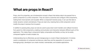 WhatarepropsinReact?
Props, short for properties, are a fundamental concept in React that allows data to be passed from a
parent component to a child component. They are used to customize and configure child components,
making them more dynamic and reusable. When a component receives props, it can use that data to
render dynamic content and behavior. Props are read-only, meaning that a child component cannot
modify the props it receives from its parent.
In addition to passing data, props can also be used to pass down event handlers and callback functions
from parent to child components, enabling communication and interaction between different parts of the
application. This makes React components highly composable and flexible, as they can be easily
composed together to build complex UIs.
Understanding how to effectively use and manage props is crucial in React development. It involves
careful consideration of component architecture, data flow, and the separation of concerns. By
leveraging props, developers can create modular, maintainable, and scalable applications.
 