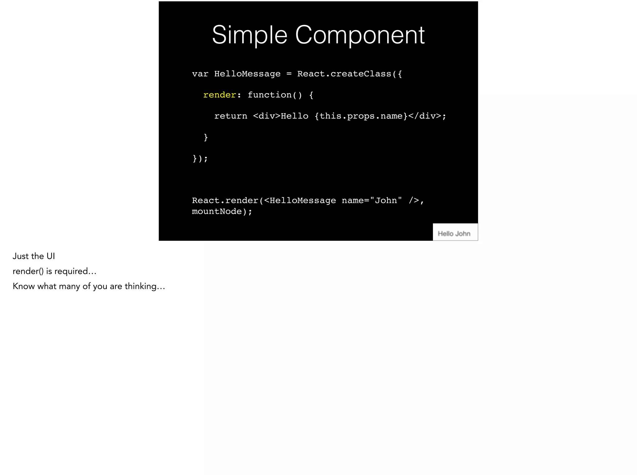 Simple Component
var HelloMessage = React.createClass({!
render: function() {!
return <div>Hello {this.props.name}</div>;!
}!
});!
!
React.render(<HelloMessage name="John" />,
mountNode);
 