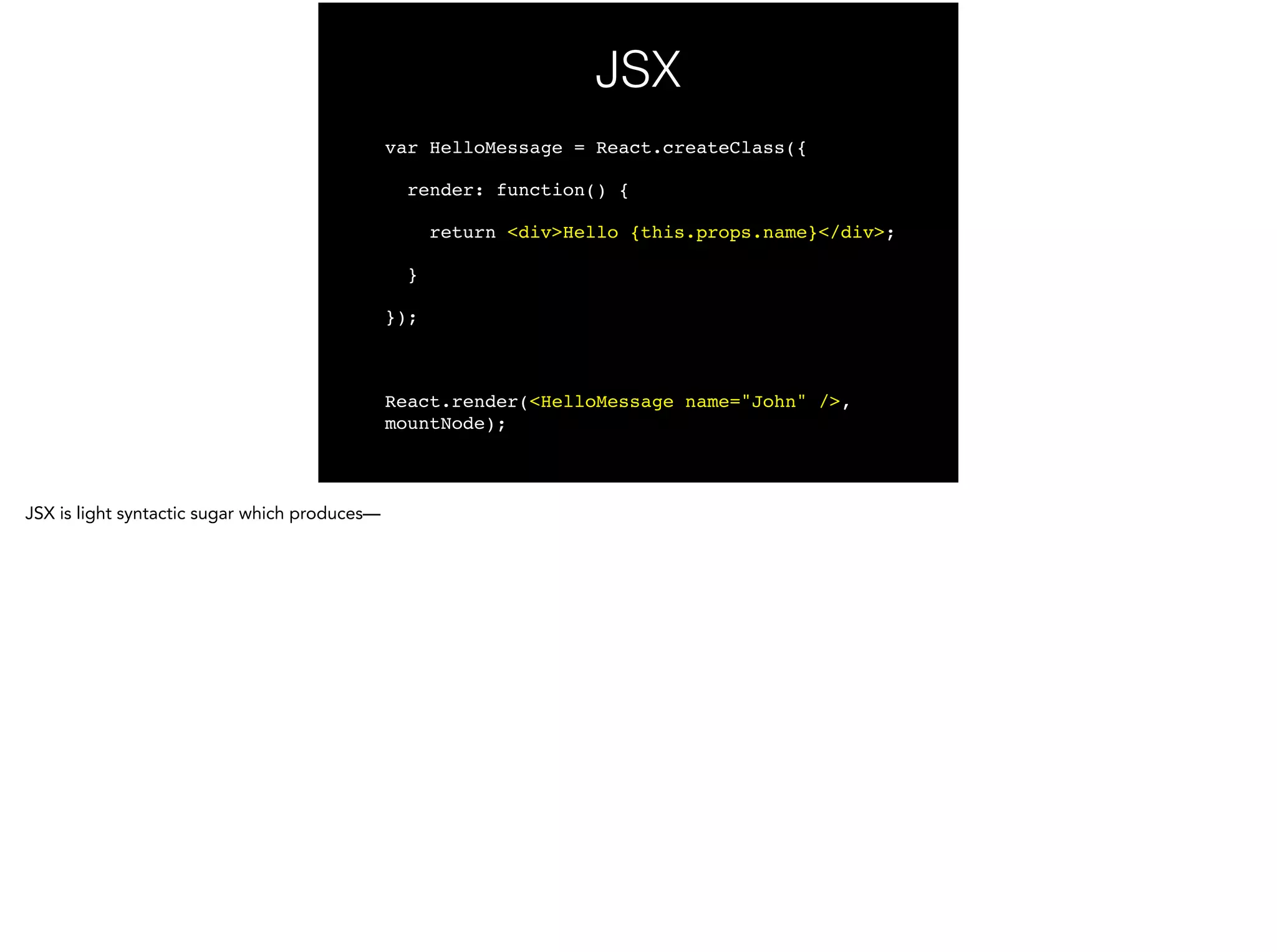 JSX
var HelloMessage = React.createClass({!
render: function() {!
return <div>Hello {this.props.name}</div>;!
}!
});!
!
React.render(<HelloMessage name="John" />,
mountNode);
 