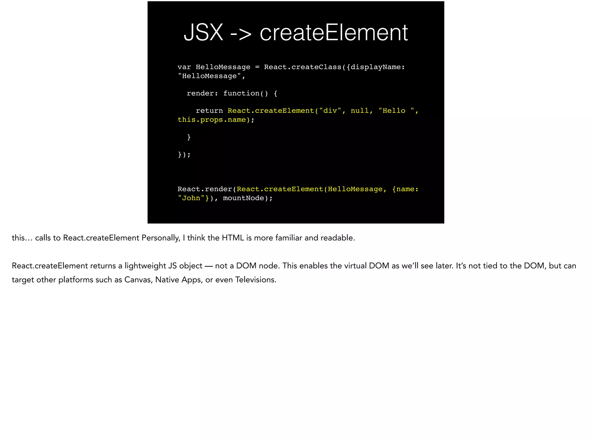 JSX -> createElement
var HelloMessage = React.createClass({displayName:
"HelloMessage",!
render: function() {!
return React.createElement("div", null, "Hello ",
this.props.name);!
}!
});!
!
React.render(React.createElement(HelloMessage, {name:
"John"}), mountNode);
 
