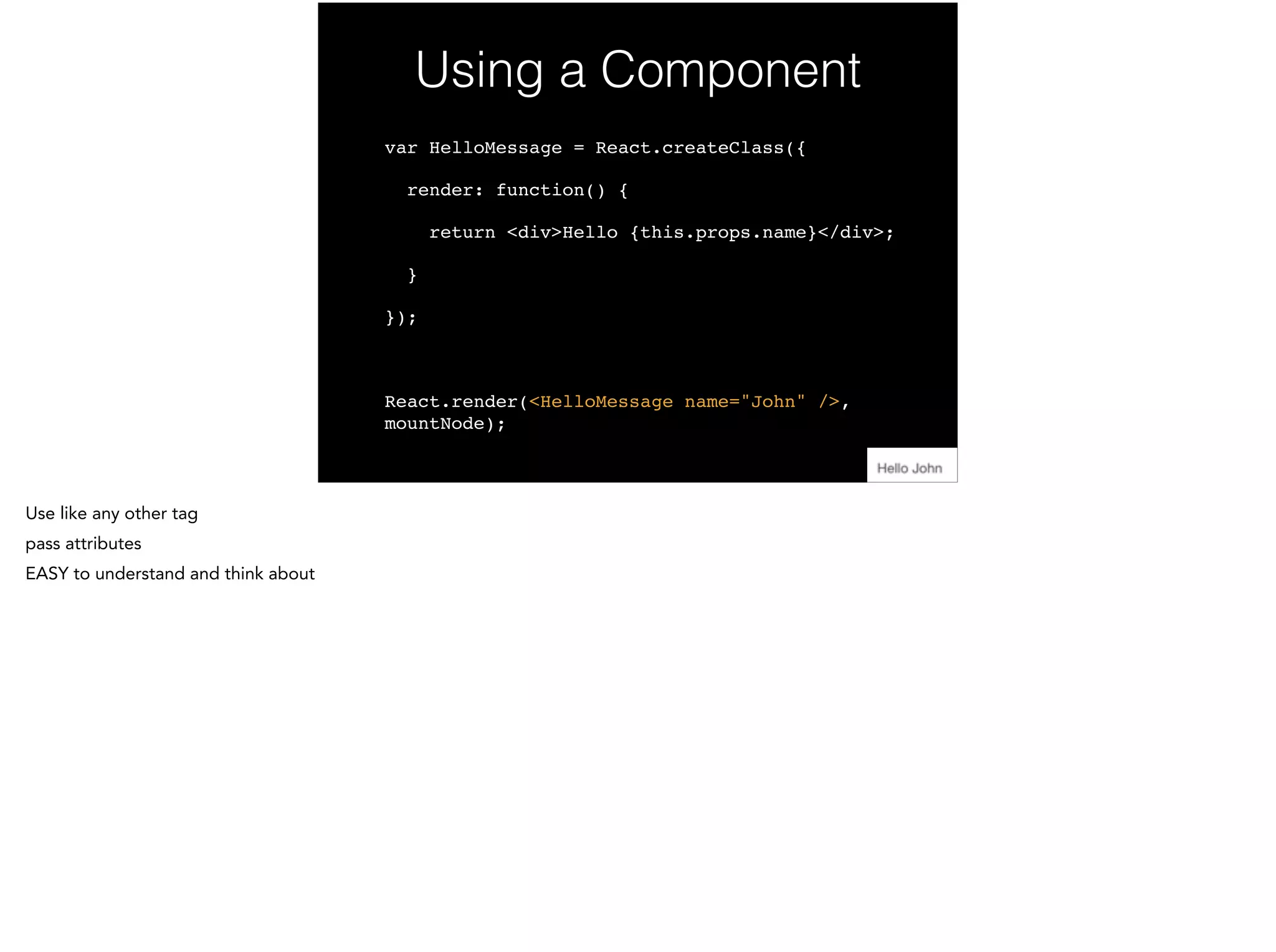 Using a Component
var HelloMessage = React.createClass({!
render: function() {!
return <div>Hello {this.props.name}</div>;!
}!
});!
!
React.render(<HelloMessage name="John" />,
mountNode);
 