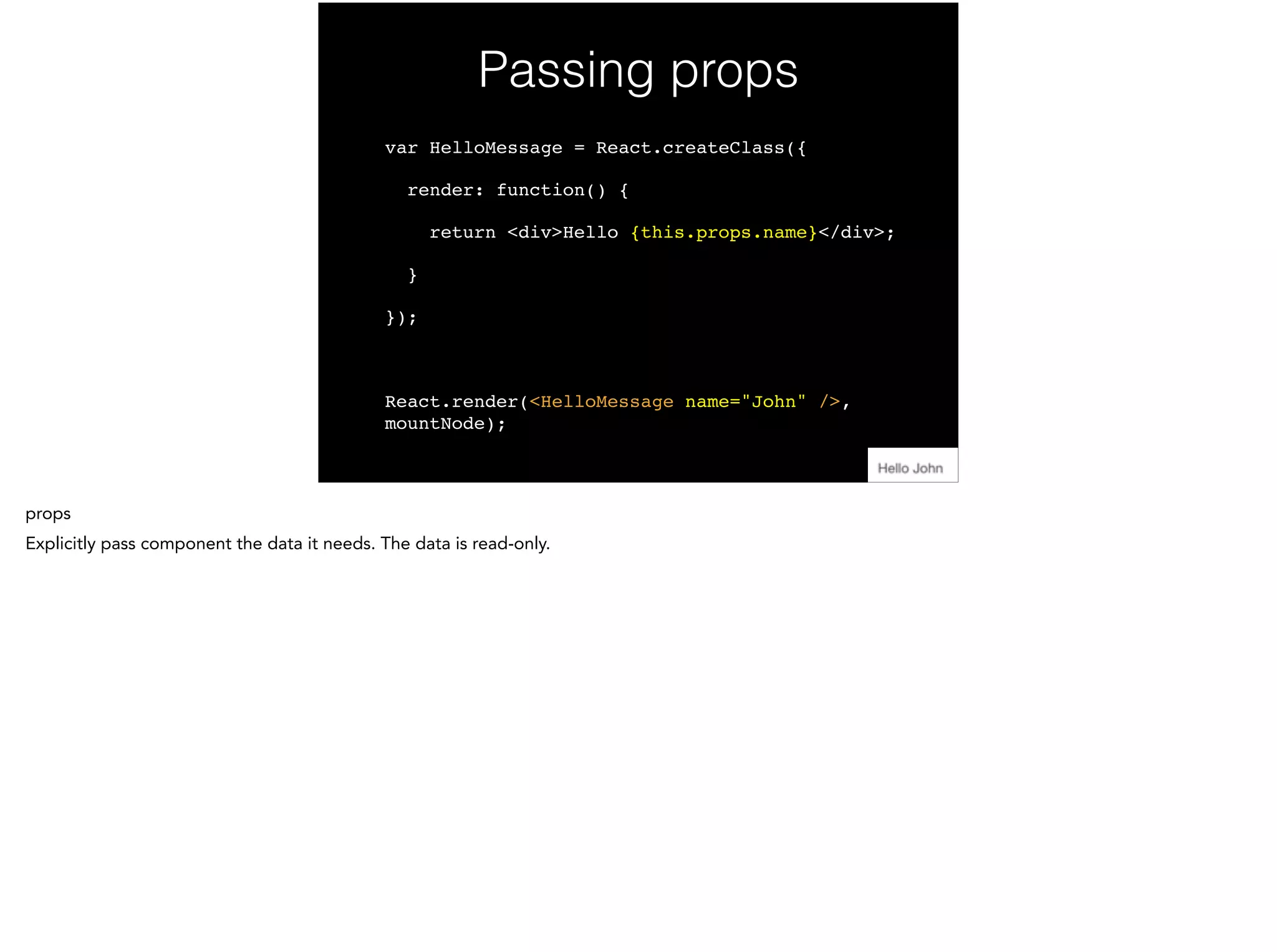 Passing props
var HelloMessage = React.createClass({!
render: function() {!
return <div>Hello {this.props.name}</div>;!
}!
});!
!
React.render(<HelloMessage name="John" />,
mountNode);
 