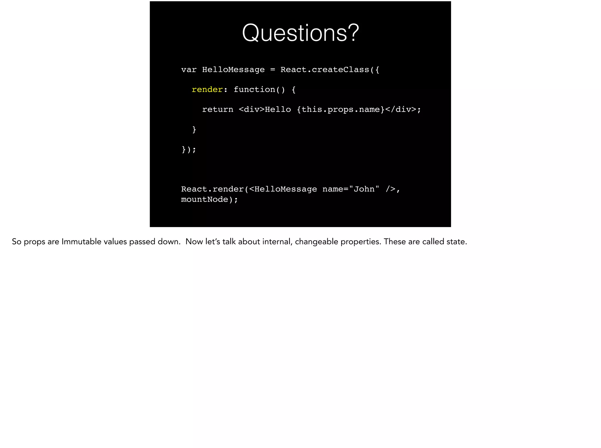Questions?
var HelloMessage = React.createClass({!
render: function() {!
return <div>Hello {this.props.name}</div>;!
}!
});!
!
React.render(<HelloMessage name="John" />,
mountNode);
 