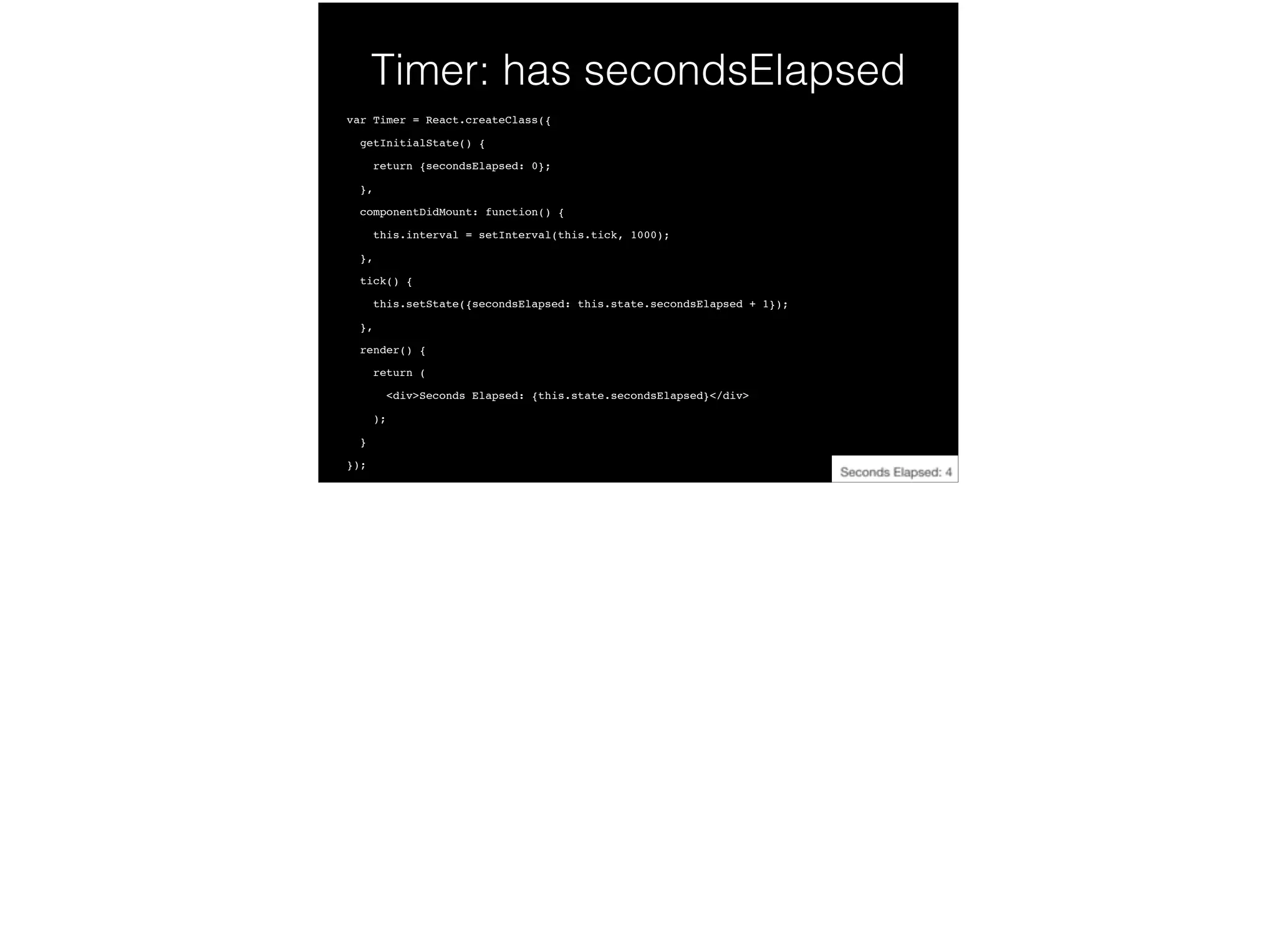Timer: has secondsElapsed
var Timer = React.createClass({!
getInitialState() {!
return {secondsElapsed: 0};!
},!
componentDidMount: function() {!
this.interval = setInterval(this.tick, 1000);!
},!
tick() {!
this.setState({secondsElapsed: this.state.secondsElapsed + 1});!
},!
render() {!
return (!
<div>Seconds Elapsed: {this.state.secondsElapsed}</div>!
);!
}!
});
 