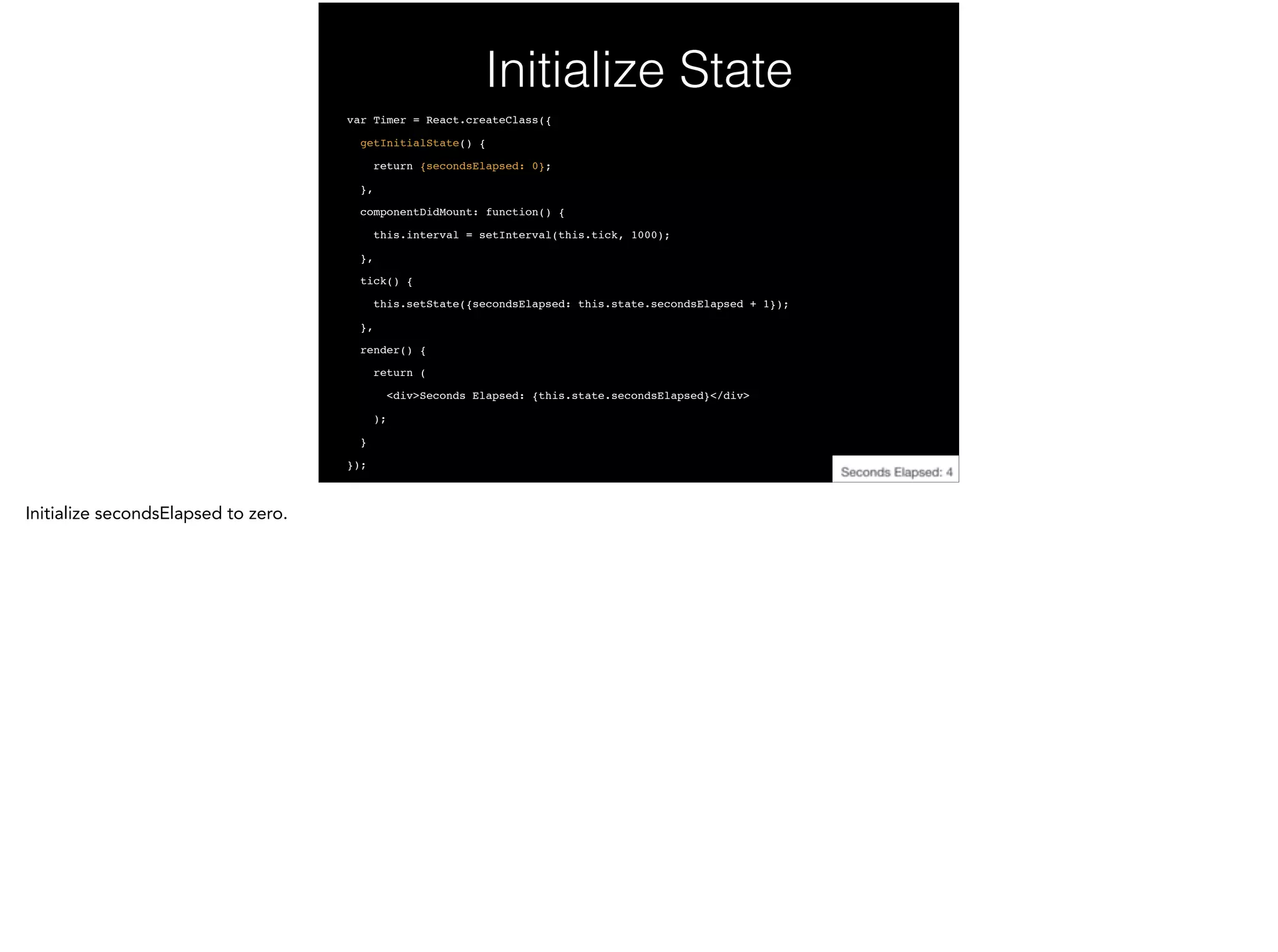 Initialize State
var Timer = React.createClass({!
getInitialState() {!
return {secondsElapsed: 0};!
},!
componentDidMount: function() {!
this.interval = setInterval(this.tick, 1000);!
},!
tick() {!
this.setState({secondsElapsed: this.state.secondsElapsed + 1});!
},!
render() {!
return (!
<div>Seconds Elapsed: {this.state.secondsElapsed}</div>!
);!
}!
});
 
