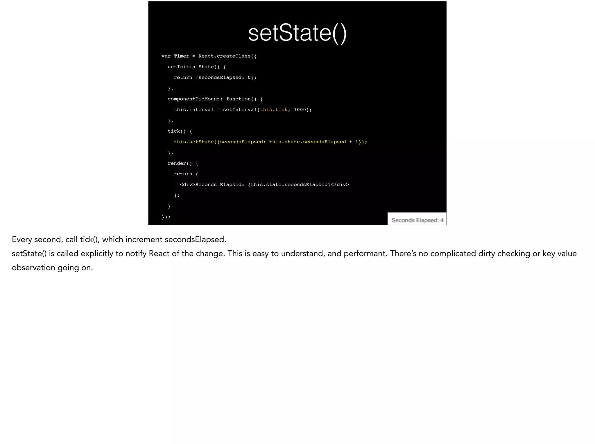setState()
var Timer = React.createClass({!
getInitialState() {!
return {secondsElapsed: 0};!
},!
componentDidMount: function() {!
this.interval = setInterval(this.tick, 1000);!
},!
tick() {!
this.setState({secondsElapsed: this.state.secondsElapsed + 1});!
},!
render() {!
return (!
<div>Seconds Elapsed: {this.state.secondsElapsed}</div>!
);!
}!
});
 