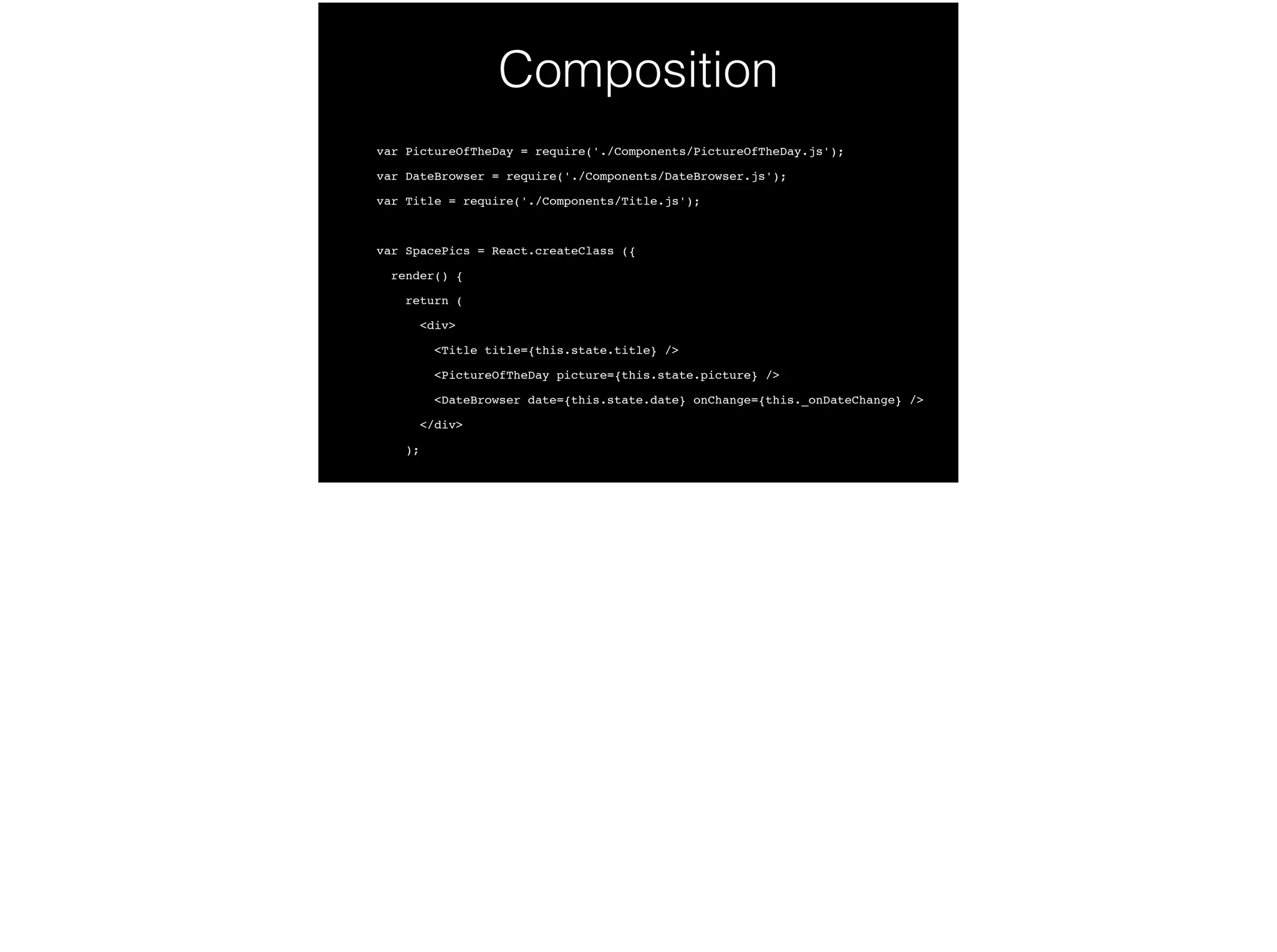 Composition
var PictureOfTheDay = require('./Components/PictureOfTheDay.js');!
var DateBrowser = require('./Components/DateBrowser.js');!
var Title = require('./Components/Title.js');!
!
var SpacePics = React.createClass ({!
render() {!
return (!
<div>!
<Title title={this.state.title} />!
<PictureOfTheDay picture={this.state.picture} />!
<DateBrowser date={this.state.date} onChange={this._onDateChange} />!
</div>!
);!
 
