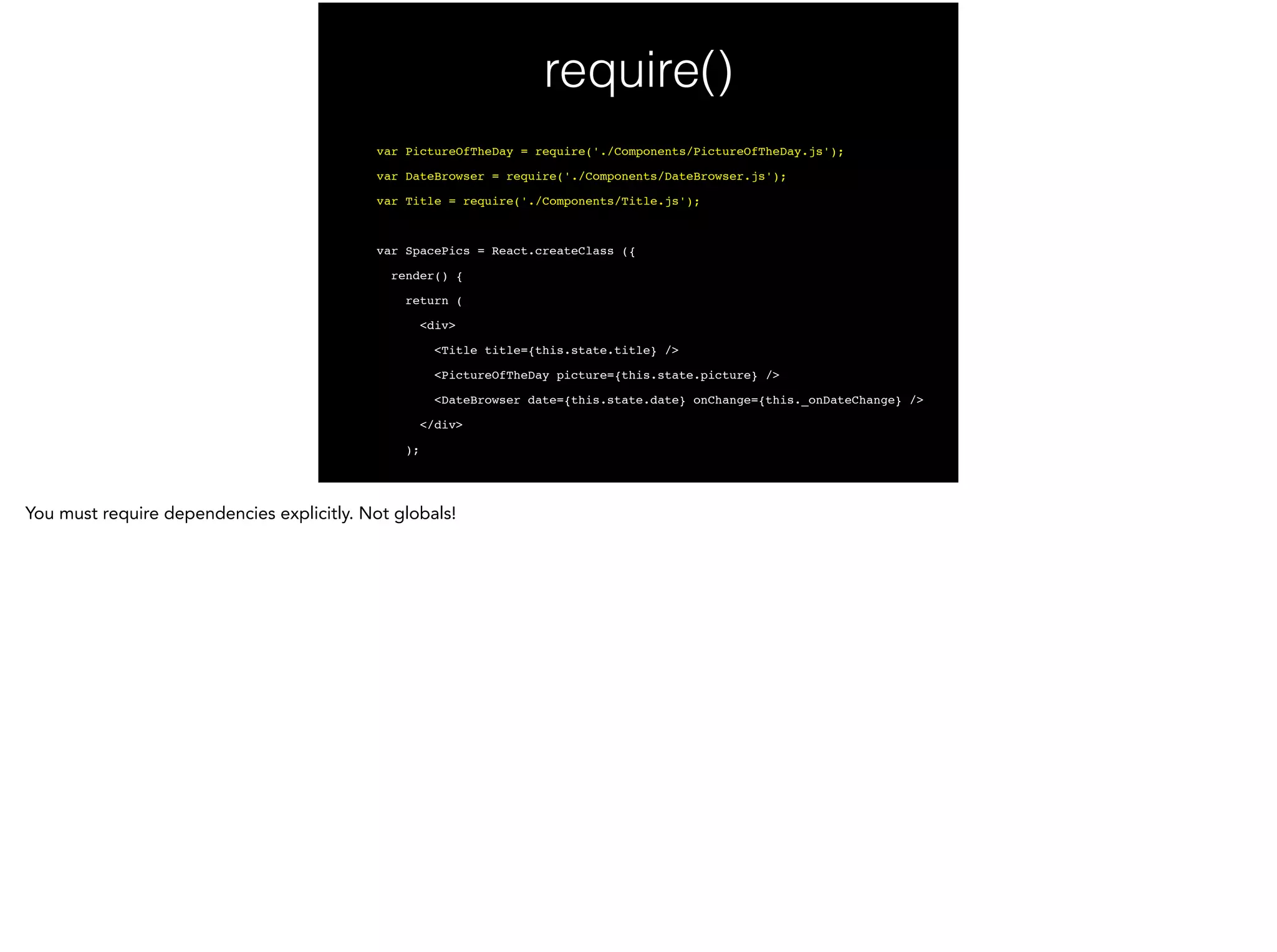 require()
var PictureOfTheDay = require('./Components/PictureOfTheDay.js');!
var DateBrowser = require('./Components/DateBrowser.js');!
var Title = require('./Components/Title.js');!
!
var SpacePics = React.createClass ({!
render() {!
return (!
<div>!
<Title title={this.state.title} />!
<PictureOfTheDay picture={this.state.picture} />!
<DateBrowser date={this.state.date} onChange={this._onDateChange} />!
</div>!
);!
 
