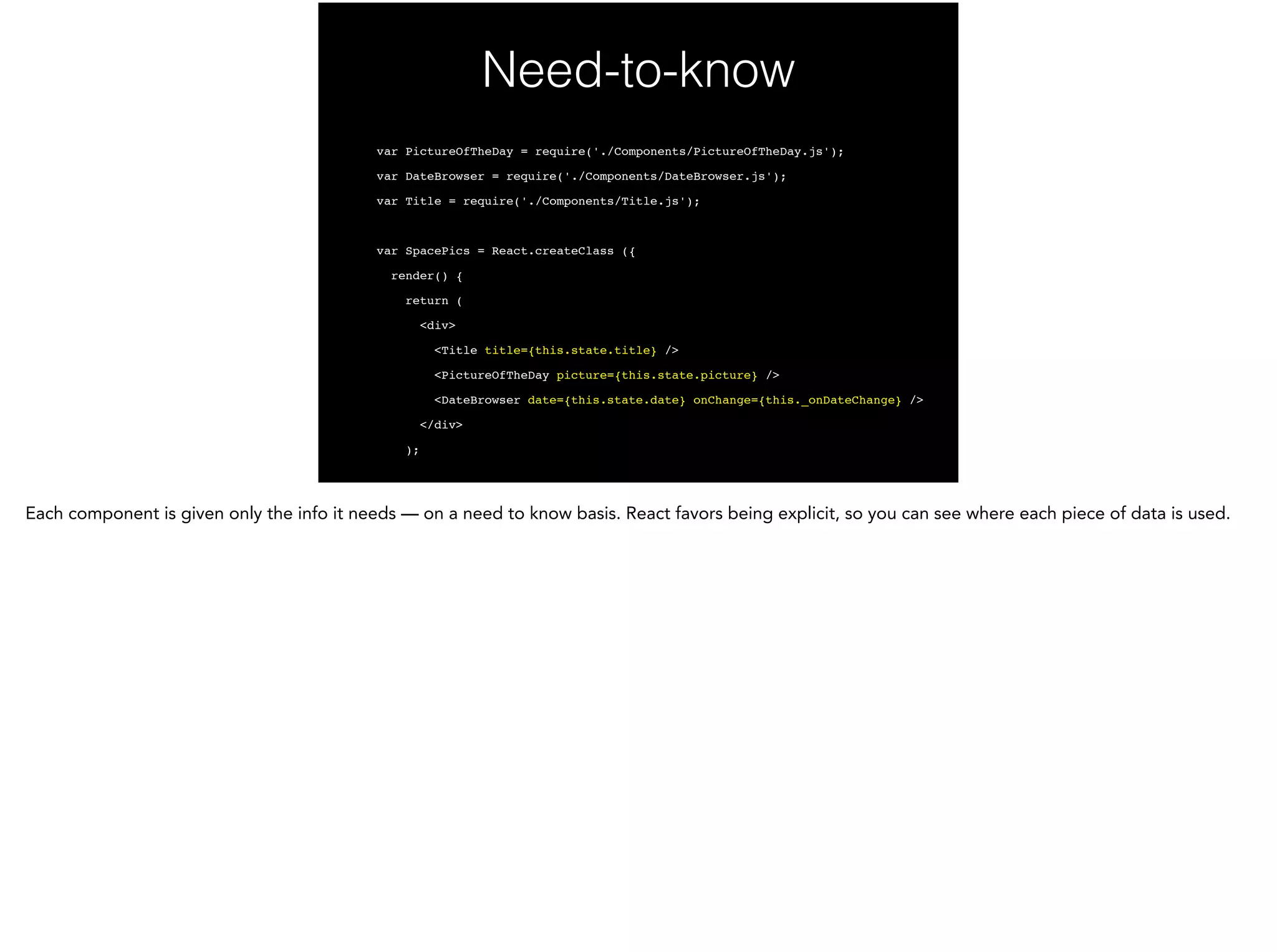 Need-to-know
var PictureOfTheDay = require('./Components/PictureOfTheDay.js');!
var DateBrowser = require('./Components/DateBrowser.js');!
var Title = require('./Components/Title.js');!
!
var SpacePics = React.createClass ({!
render() {!
return (!
<div>!
<Title title={this.state.title} />!
<PictureOfTheDay picture={this.state.picture} />!
<DateBrowser date={this.state.date} onChange={this._onDateChange} />!
</div>!
);!
 