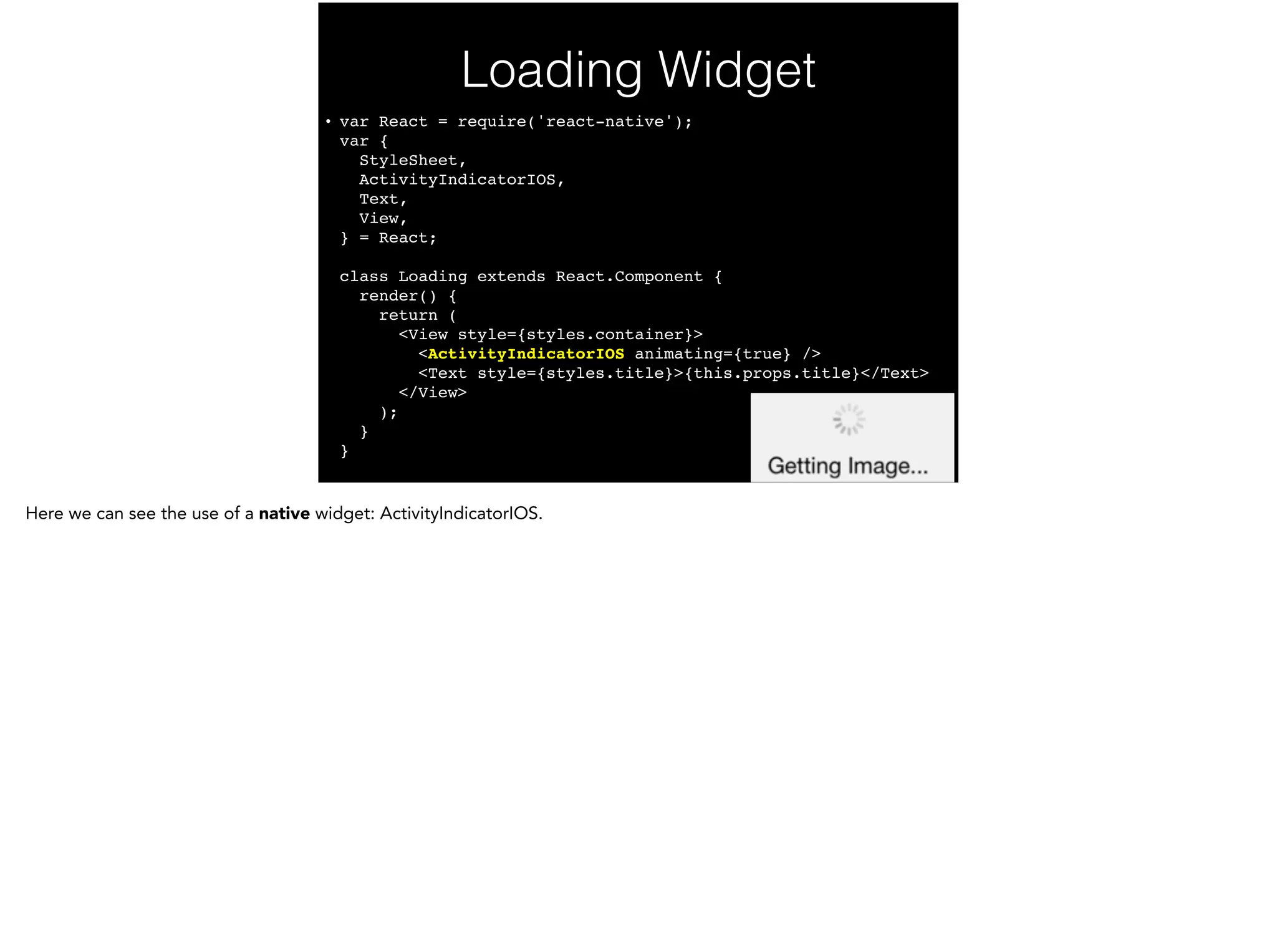 Loading Widget
• var React = require('react-native'); 
var { 
StyleSheet, 
ActivityIndicatorIOS, 
Text, 
View, 
} = React; 
 
class Loading extends React.Component { 
render() { 
return ( 
<View style={styles.container}> 
<ActivityIndicatorIOS animating={true} /> 
<Text style={styles.title}>{this.props.title}</Text> 
</View> 
); 
} 
}
 