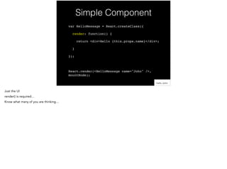 Simple Component
var HelloMessage = React.createClass({!
render: function() {!
return <div>Hello {this.props.name}</div>;!
}!
});!
!
React.render(<HelloMessage name="John" />,
mountNode);
 