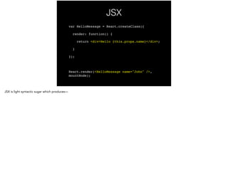 JSX
var HelloMessage = React.createClass({!
render: function() {!
return <div>Hello {this.props.name}</div>;!
}!
});!
!
React.render(<HelloMessage name="John" />,
mountNode);
 