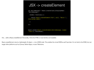 JSX -> createElement
var HelloMessage = React.createClass({displayName:
"HelloMessage",!
render: function() {!
return React.createElement("div", null, "Hello ",
this.props.name);!
}!
});!
!
React.render(React.createElement(HelloMessage, {name:
"John"}), mountNode);
 