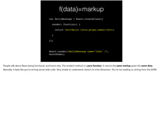 f(data)=virtual DOM
var HelloMessage = React.createClass({!
render: function() {!
return <div>Hello {this.props.name}</div>;!
}!
});!
!
React.render(<HelloMessage name="John" />,
mountNode);
 