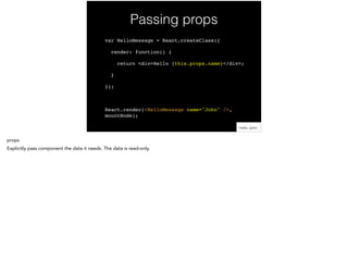 Passing props
var HelloMessage = React.createClass({!
render: function() {!
return <div>Hello {this.props.name}</div>;!
}!
});!
!
React.render(<HelloMessage name="John" />,
mountNode);
 