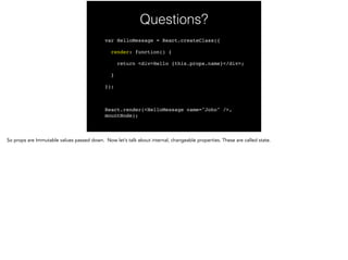 Questions?
var HelloMessage = React.createClass({!
render: function() {!
return <div>Hello {this.props.name}</div>;!
}!
});!
!
React.render(<HelloMessage name="John" />,
mountNode);
 