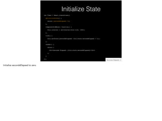 Initialize State
var Timer = React.createClass({!
getInitialState() {!
return {secondsElapsed: 0};!
},!
componentDidMount: function() {!
this.interval = setInterval(this.tick, 1000);!
},!
tick() {!
this.setState({secondsElapsed: this.state.secondsElapsed + 1});!
},!
render() {!
return (!
<div>Seconds Elapsed: {this.state.secondsElapsed}</div>!
);!
}!
});
 